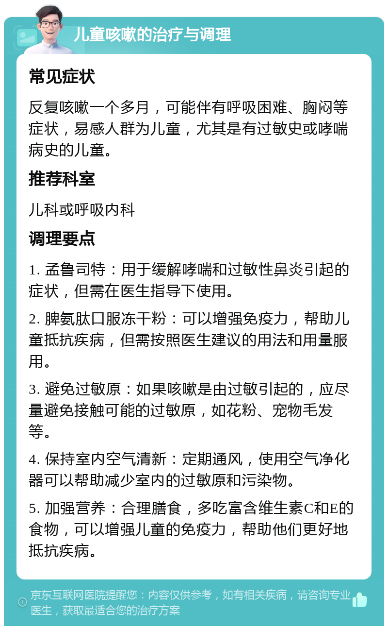 儿童咳嗽的治疗与调理 常见症状 反复咳嗽一个多月，可能伴有呼吸困难、胸闷等症状，易感人群为儿童，尤其是有过敏史或哮喘病史的儿童。 推荐科室 儿科或呼吸内科 调理要点 1. 孟鲁司特：用于缓解哮喘和过敏性鼻炎引起的症状，但需在医生指导下使用。 2. 脾氨肽口服冻干粉：可以增强免疫力，帮助儿童抵抗疾病，但需按照医生建议的用法和用量服用。 3. 避免过敏原：如果咳嗽是由过敏引起的，应尽量避免接触可能的过敏原，如花粉、宠物毛发等。 4. 保持室内空气清新：定期通风，使用空气净化器可以帮助减少室内的过敏原和污染物。 5. 加强营养：合理膳食，多吃富含维生素C和E的食物，可以增强儿童的免疫力，帮助他们更好地抵抗疾病。