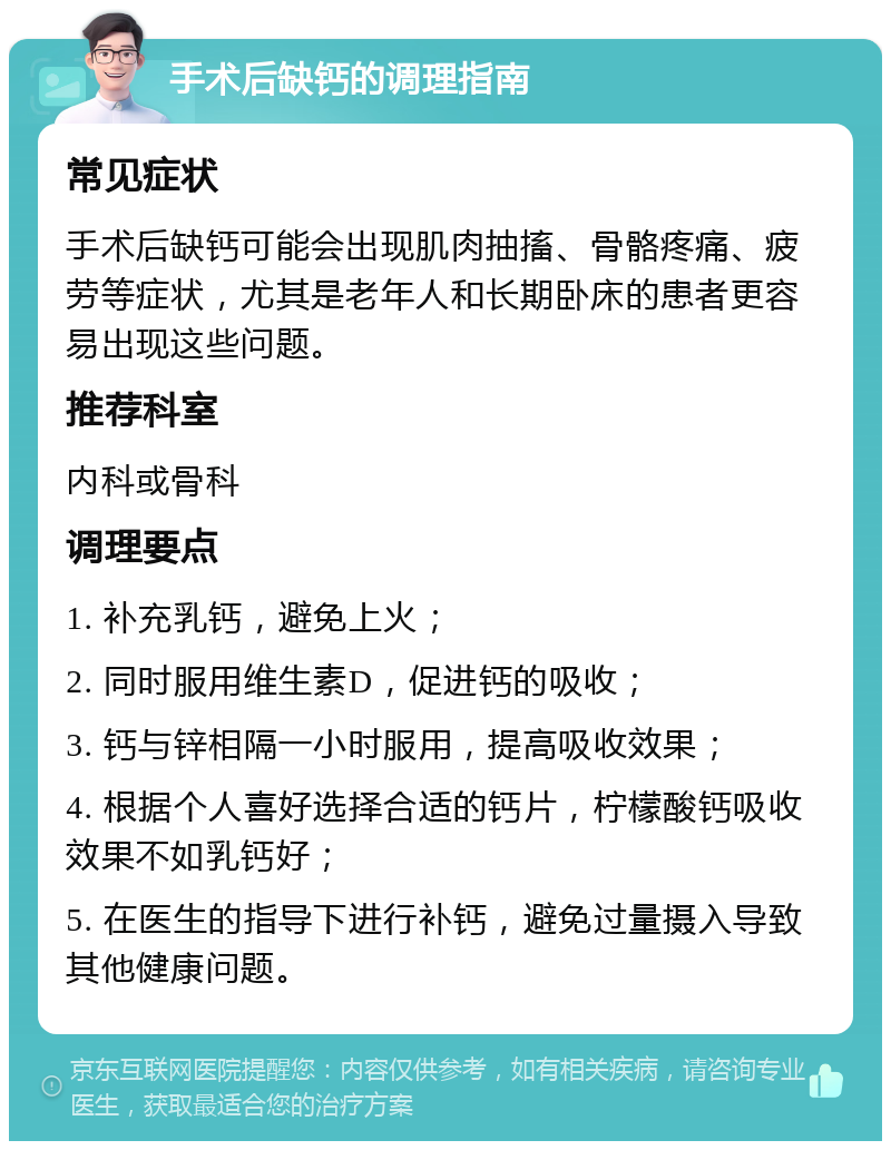 手术后缺钙的调理指南 常见症状 手术后缺钙可能会出现肌肉抽搐、骨骼疼痛、疲劳等症状，尤其是老年人和长期卧床的患者更容易出现这些问题。 推荐科室 内科或骨科 调理要点 1. 补充乳钙，避免上火； 2. 同时服用维生素D，促进钙的吸收； 3. 钙与锌相隔一小时服用，提高吸收效果； 4. 根据个人喜好选择合适的钙片，柠檬酸钙吸收效果不如乳钙好； 5. 在医生的指导下进行补钙，避免过量摄入导致其他健康问题。