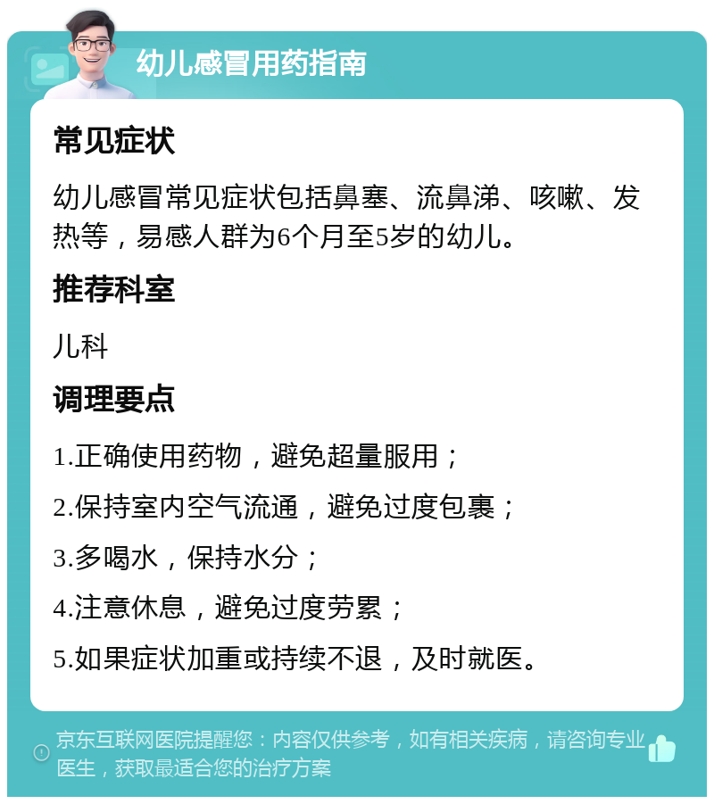 幼儿感冒用药指南 常见症状 幼儿感冒常见症状包括鼻塞、流鼻涕、咳嗽、发热等，易感人群为6个月至5岁的幼儿。 推荐科室 儿科 调理要点 1.正确使用药物，避免超量服用； 2.保持室内空气流通，避免过度包裹； 3.多喝水，保持水分； 4.注意休息，避免过度劳累； 5.如果症状加重或持续不退，及时就医。