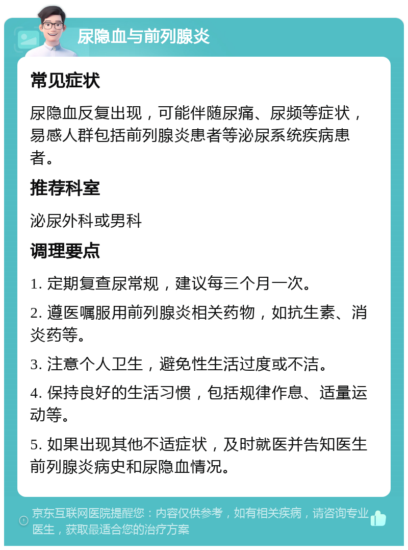 尿隐血与前列腺炎 常见症状 尿隐血反复出现，可能伴随尿痛、尿频等症状，易感人群包括前列腺炎患者等泌尿系统疾病患者。 推荐科室 泌尿外科或男科 调理要点 1. 定期复查尿常规，建议每三个月一次。 2. 遵医嘱服用前列腺炎相关药物，如抗生素、消炎药等。 3. 注意个人卫生，避免性生活过度或不洁。 4. 保持良好的生活习惯，包括规律作息、适量运动等。 5. 如果出现其他不适症状，及时就医并告知医生前列腺炎病史和尿隐血情况。