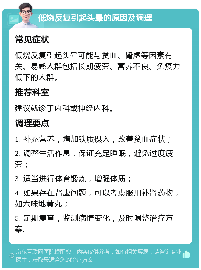 低烧反复引起头晕的原因及调理 常见症状 低烧反复引起头晕可能与贫血、肾虚等因素有关。易感人群包括长期疲劳、营养不良、免疫力低下的人群。 推荐科室 建议就诊于内科或神经内科。 调理要点 1. 补充营养，增加铁质摄入，改善贫血症状； 2. 调整生活作息，保证充足睡眠，避免过度疲劳； 3. 适当进行体育锻炼，增强体质； 4. 如果存在肾虚问题，可以考虑服用补肾药物，如六味地黄丸； 5. 定期复查，监测病情变化，及时调整治疗方案。