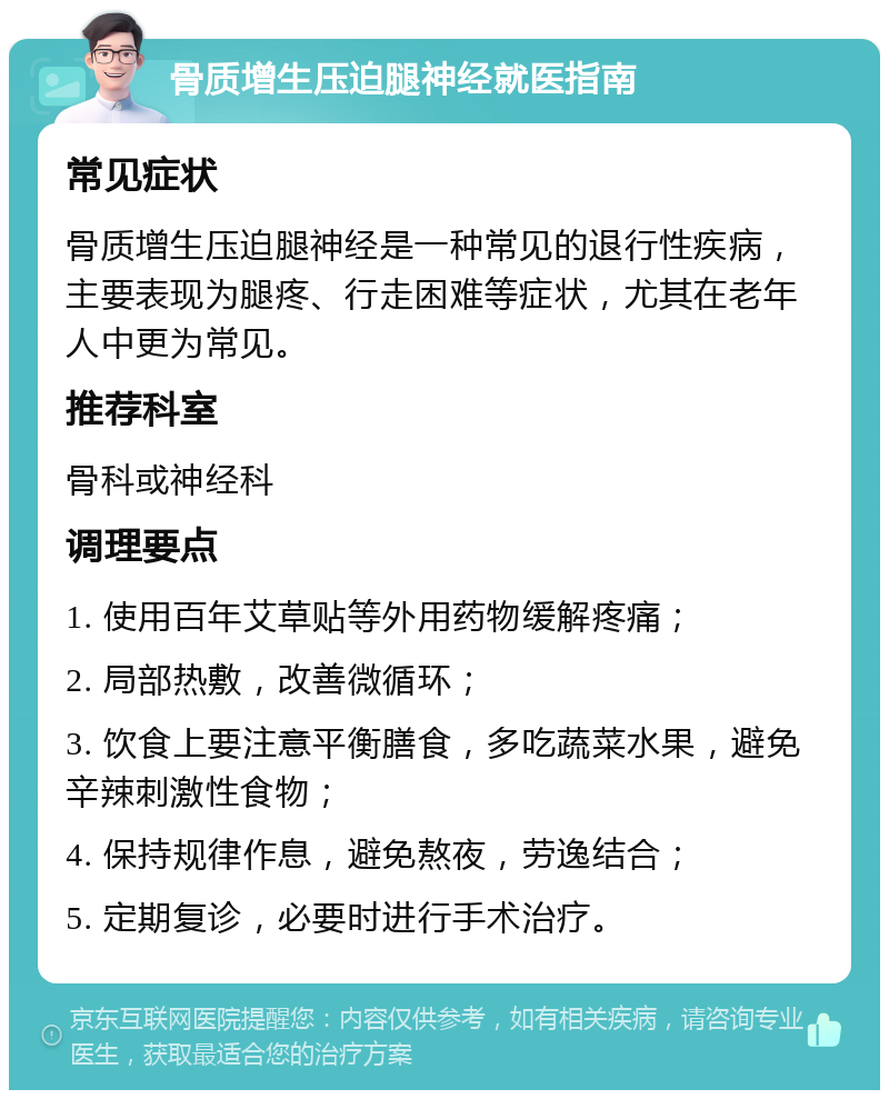 骨质增生压迫腿神经就医指南 常见症状 骨质增生压迫腿神经是一种常见的退行性疾病，主要表现为腿疼、行走困难等症状，尤其在老年人中更为常见。 推荐科室 骨科或神经科 调理要点 1. 使用百年艾草贴等外用药物缓解疼痛； 2. 局部热敷，改善微循环； 3. 饮食上要注意平衡膳食，多吃蔬菜水果，避免辛辣刺激性食物； 4. 保持规律作息，避免熬夜，劳逸结合； 5. 定期复诊，必要时进行手术治疗。