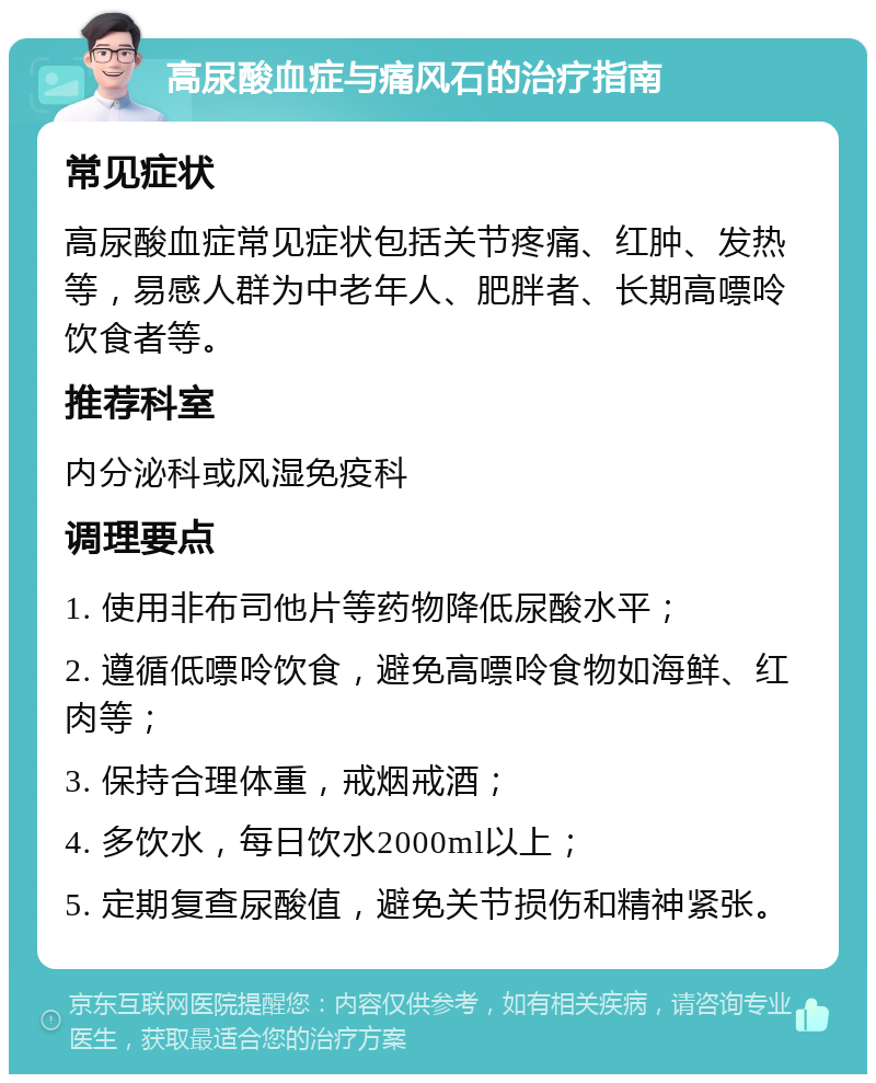 高尿酸血症与痛风石的治疗指南 常见症状 高尿酸血症常见症状包括关节疼痛、红肿、发热等，易感人群为中老年人、肥胖者、长期高嘌呤饮食者等。 推荐科室 内分泌科或风湿免疫科 调理要点 1. 使用非布司他片等药物降低尿酸水平； 2. 遵循低嘌呤饮食，避免高嘌呤食物如海鲜、红肉等； 3. 保持合理体重，戒烟戒酒； 4. 多饮水，每日饮水2000ml以上； 5. 定期复查尿酸值，避免关节损伤和精神紧张。