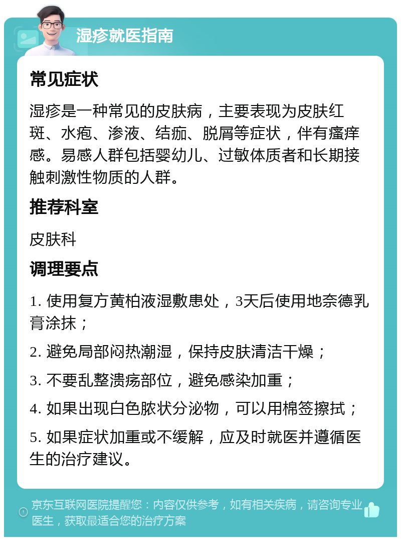 湿疹就医指南 常见症状 湿疹是一种常见的皮肤病，主要表现为皮肤红斑、水疱、渗液、结痂、脱屑等症状，伴有瘙痒感。易感人群包括婴幼儿、过敏体质者和长期接触刺激性物质的人群。 推荐科室 皮肤科 调理要点 1. 使用复方黄柏液湿敷患处，3天后使用地奈德乳膏涂抹； 2. 避免局部闷热潮湿，保持皮肤清洁干燥； 3. 不要乱整溃疡部位，避免感染加重； 4. 如果出现白色脓状分泌物，可以用棉签擦拭； 5. 如果症状加重或不缓解，应及时就医并遵循医生的治疗建议。