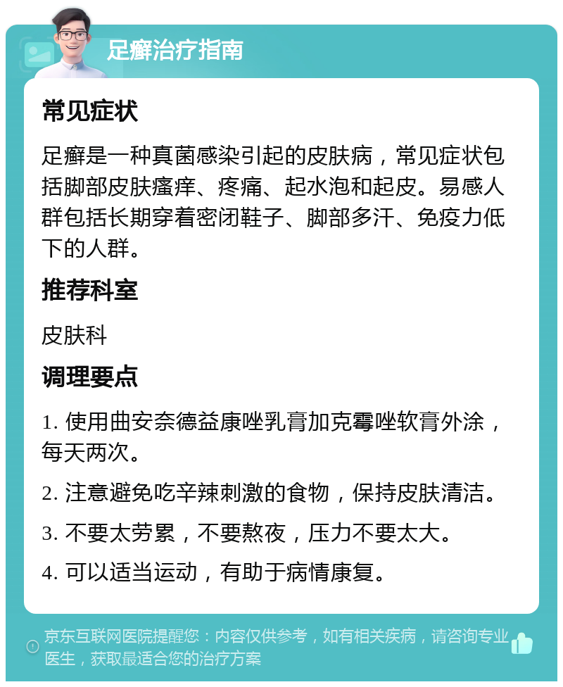 足癣治疗指南 常见症状 足癣是一种真菌感染引起的皮肤病，常见症状包括脚部皮肤瘙痒、疼痛、起水泡和起皮。易感人群包括长期穿着密闭鞋子、脚部多汗、免疫力低下的人群。 推荐科室 皮肤科 调理要点 1. 使用曲安奈德益康唑乳膏加克霉唑软膏外涂，每天两次。 2. 注意避免吃辛辣刺激的食物，保持皮肤清洁。 3. 不要太劳累，不要熬夜，压力不要太大。 4. 可以适当运动，有助于病情康复。