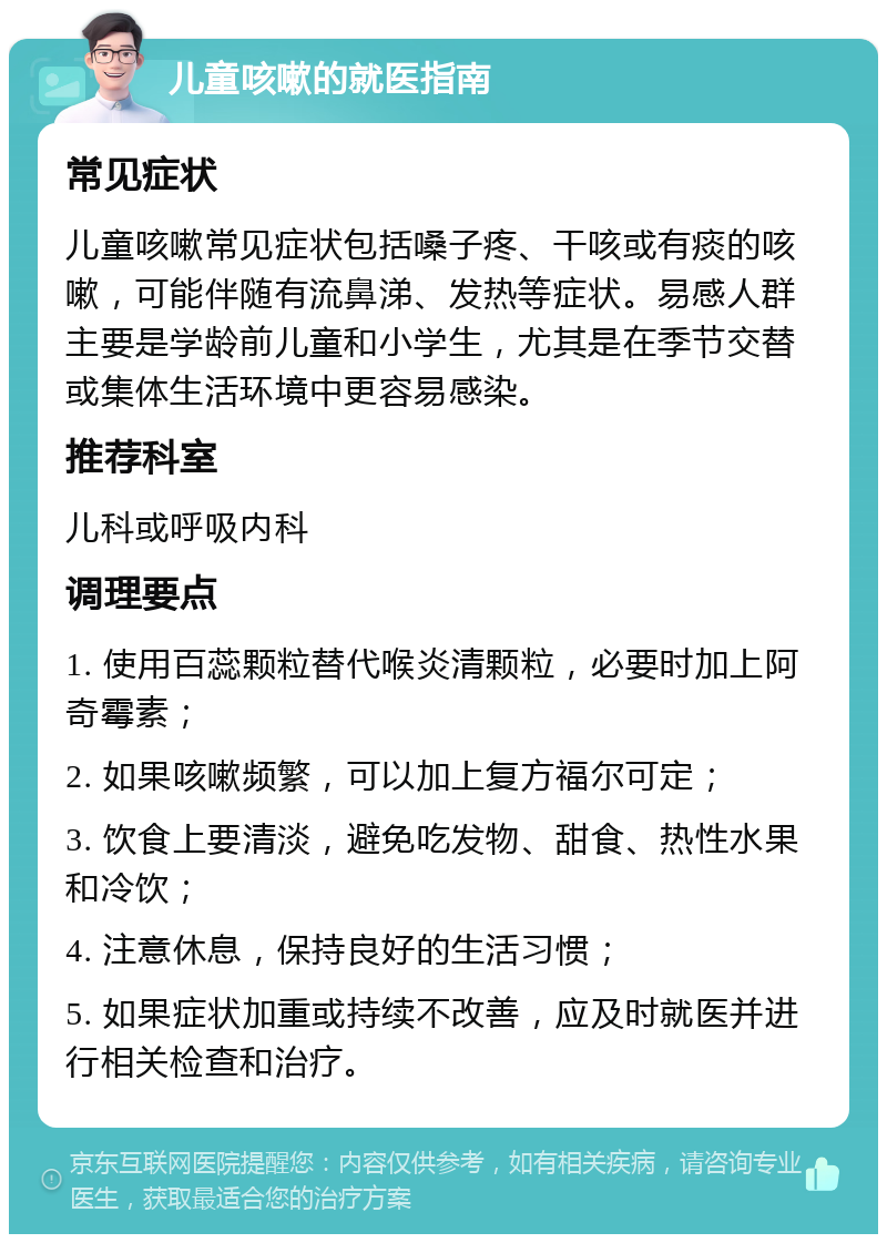 儿童咳嗽的就医指南 常见症状 儿童咳嗽常见症状包括嗓子疼、干咳或有痰的咳嗽，可能伴随有流鼻涕、发热等症状。易感人群主要是学龄前儿童和小学生，尤其是在季节交替或集体生活环境中更容易感染。 推荐科室 儿科或呼吸内科 调理要点 1. 使用百蕊颗粒替代喉炎清颗粒，必要时加上阿奇霉素； 2. 如果咳嗽频繁，可以加上复方福尔可定； 3. 饮食上要清淡，避免吃发物、甜食、热性水果和冷饮； 4. 注意休息，保持良好的生活习惯； 5. 如果症状加重或持续不改善，应及时就医并进行相关检查和治疗。