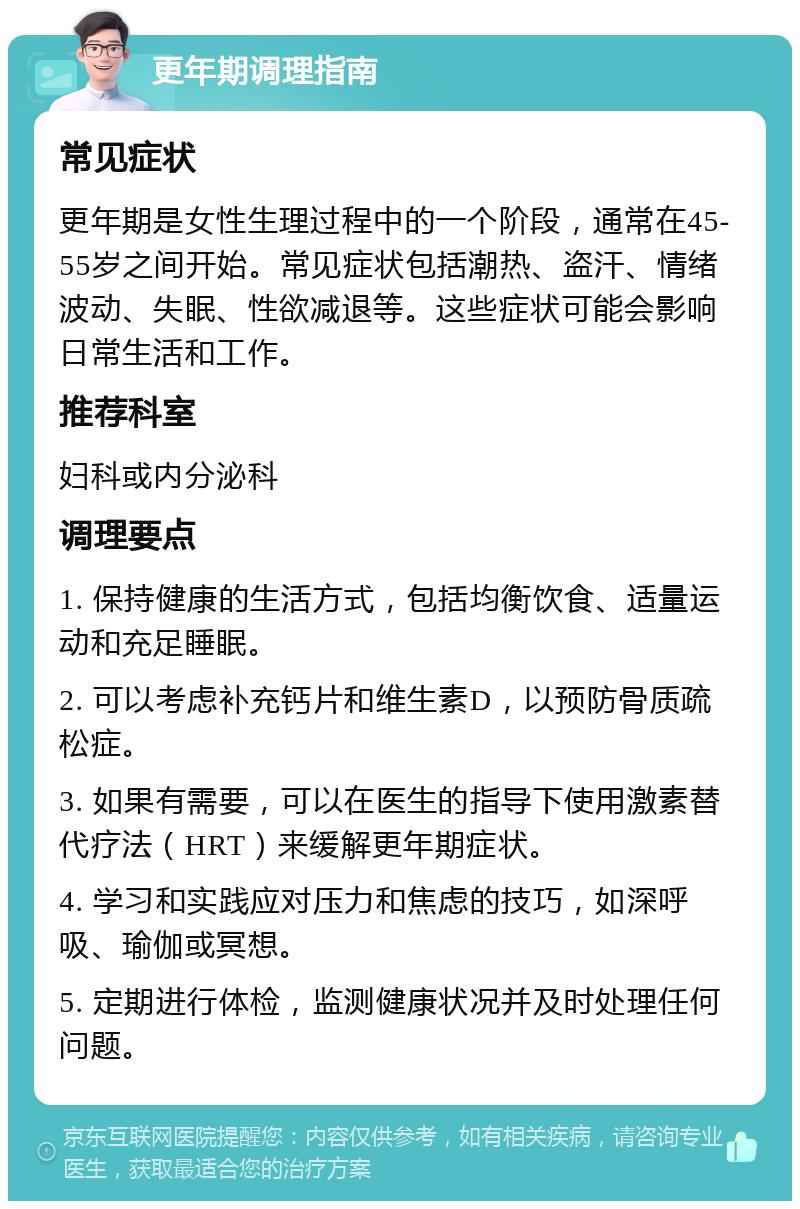 更年期调理指南 常见症状 更年期是女性生理过程中的一个阶段，通常在45-55岁之间开始。常见症状包括潮热、盗汗、情绪波动、失眠、性欲减退等。这些症状可能会影响日常生活和工作。 推荐科室 妇科或内分泌科 调理要点 1. 保持健康的生活方式，包括均衡饮食、适量运动和充足睡眠。 2. 可以考虑补充钙片和维生素D，以预防骨质疏松症。 3. 如果有需要，可以在医生的指导下使用激素替代疗法（HRT）来缓解更年期症状。 4. 学习和实践应对压力和焦虑的技巧，如深呼吸、瑜伽或冥想。 5. 定期进行体检，监测健康状况并及时处理任何问题。