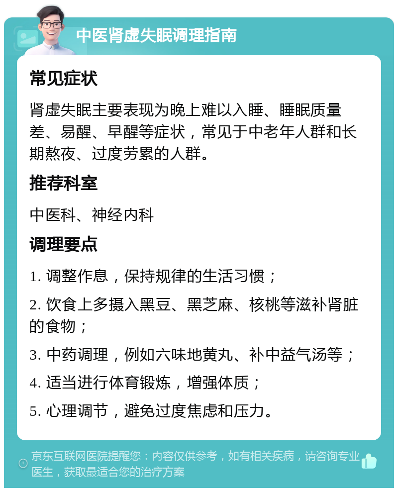 中医肾虚失眠调理指南 常见症状 肾虚失眠主要表现为晚上难以入睡、睡眠质量差、易醒、早醒等症状，常见于中老年人群和长期熬夜、过度劳累的人群。 推荐科室 中医科、神经内科 调理要点 1. 调整作息，保持规律的生活习惯； 2. 饮食上多摄入黑豆、黑芝麻、核桃等滋补肾脏的食物； 3. 中药调理，例如六味地黄丸、补中益气汤等； 4. 适当进行体育锻炼，增强体质； 5. 心理调节，避免过度焦虑和压力。