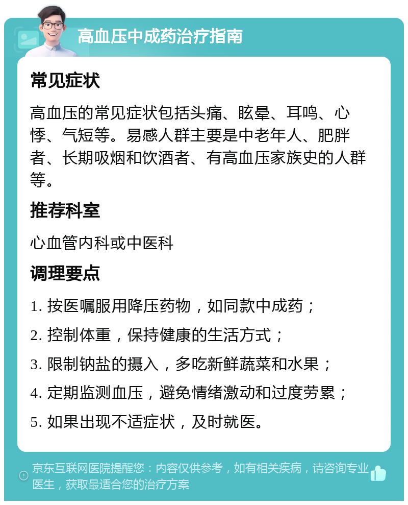 高血压中成药治疗指南 常见症状 高血压的常见症状包括头痛、眩晕、耳鸣、心悸、气短等。易感人群主要是中老年人、肥胖者、长期吸烟和饮酒者、有高血压家族史的人群等。 推荐科室 心血管内科或中医科 调理要点 1. 按医嘱服用降压药物，如同款中成药； 2. 控制体重，保持健康的生活方式； 3. 限制钠盐的摄入，多吃新鲜蔬菜和水果； 4. 定期监测血压，避免情绪激动和过度劳累； 5. 如果出现不适症状，及时就医。