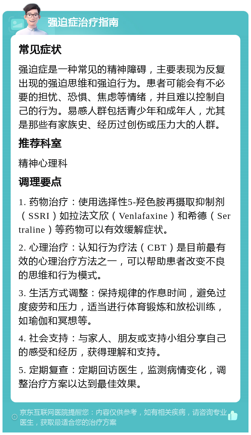 强迫症治疗指南 常见症状 强迫症是一种常见的精神障碍，主要表现为反复出现的强迫思维和强迫行为。患者可能会有不必要的担忧、恐惧、焦虑等情绪，并且难以控制自己的行为。易感人群包括青少年和成年人，尤其是那些有家族史、经历过创伤或压力大的人群。 推荐科室 精神心理科 调理要点 1. 药物治疗：使用选择性5-羟色胺再摄取抑制剂（SSRI）如拉法文欣（Venlafaxine）和希德（Sertraline）等药物可以有效缓解症状。 2. 心理治疗：认知行为疗法（CBT）是目前最有效的心理治疗方法之一，可以帮助患者改变不良的思维和行为模式。 3. 生活方式调整：保持规律的作息时间，避免过度疲劳和压力，适当进行体育锻炼和放松训练，如瑜伽和冥想等。 4. 社会支持：与家人、朋友或支持小组分享自己的感受和经历，获得理解和支持。 5. 定期复查：定期回访医生，监测病情变化，调整治疗方案以达到最佳效果。