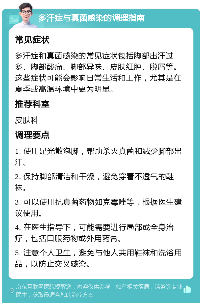 多汗症与真菌感染的调理指南 常见症状 多汗症和真菌感染的常见症状包括脚部出汗过多、脚部酸痛、脚部异味、皮肤红肿、脱屑等。这些症状可能会影响日常生活和工作，尤其是在夏季或高温环境中更为明显。 推荐科室 皮肤科 调理要点 1. 使用足光散泡脚，帮助杀灭真菌和减少脚部出汗。 2. 保持脚部清洁和干燥，避免穿着不透气的鞋袜。 3. 可以使用抗真菌药物如克霉唑等，根据医生建议使用。 4. 在医生指导下，可能需要进行局部或全身治疗，包括口服药物或外用药膏。 5. 注意个人卫生，避免与他人共用鞋袜和洗浴用品，以防止交叉感染。