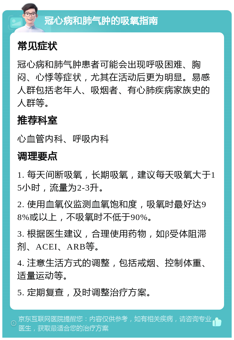 冠心病和肺气肿的吸氧指南 常见症状 冠心病和肺气肿患者可能会出现呼吸困难、胸闷、心悸等症状，尤其在活动后更为明显。易感人群包括老年人、吸烟者、有心肺疾病家族史的人群等。 推荐科室 心血管内科、呼吸内科 调理要点 1. 每天间断吸氧，长期吸氧，建议每天吸氧大于15小时，流量为2-3升。 2. 使用血氧仪监测血氧饱和度，吸氧时最好达98%或以上，不吸氧时不低于90%。 3. 根据医生建议，合理使用药物，如β受体阻滞剂、ACEI、ARB等。 4. 注意生活方式的调整，包括戒烟、控制体重、适量运动等。 5. 定期复查，及时调整治疗方案。