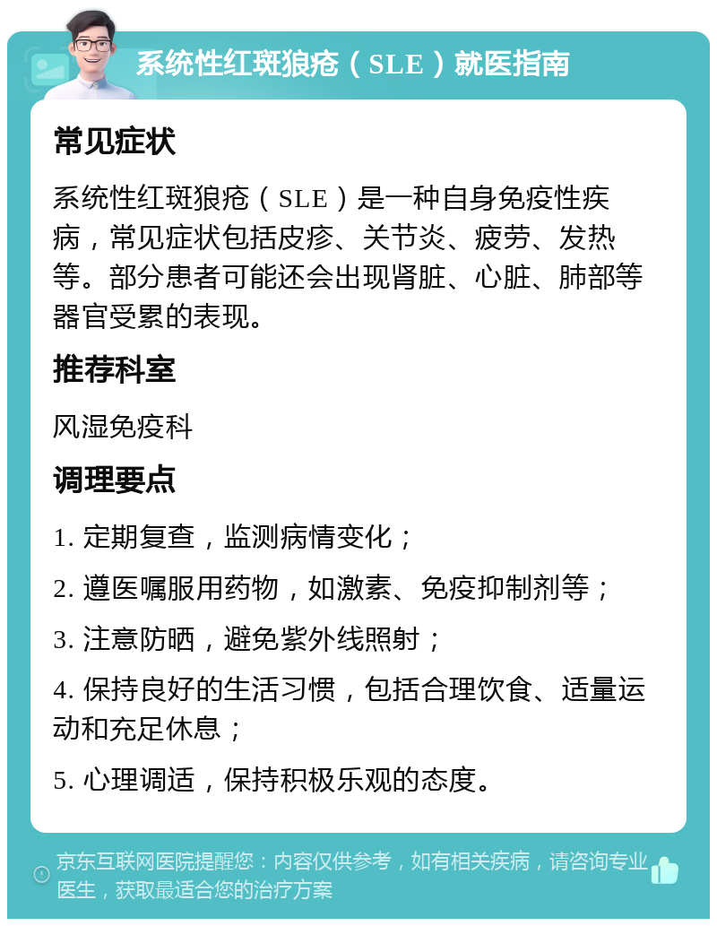 系统性红斑狼疮（SLE）就医指南 常见症状 系统性红斑狼疮（SLE）是一种自身免疫性疾病，常见症状包括皮疹、关节炎、疲劳、发热等。部分患者可能还会出现肾脏、心脏、肺部等器官受累的表现。 推荐科室 风湿免疫科 调理要点 1. 定期复查，监测病情变化； 2. 遵医嘱服用药物，如激素、免疫抑制剂等； 3. 注意防晒，避免紫外线照射； 4. 保持良好的生活习惯，包括合理饮食、适量运动和充足休息； 5. 心理调适，保持积极乐观的态度。