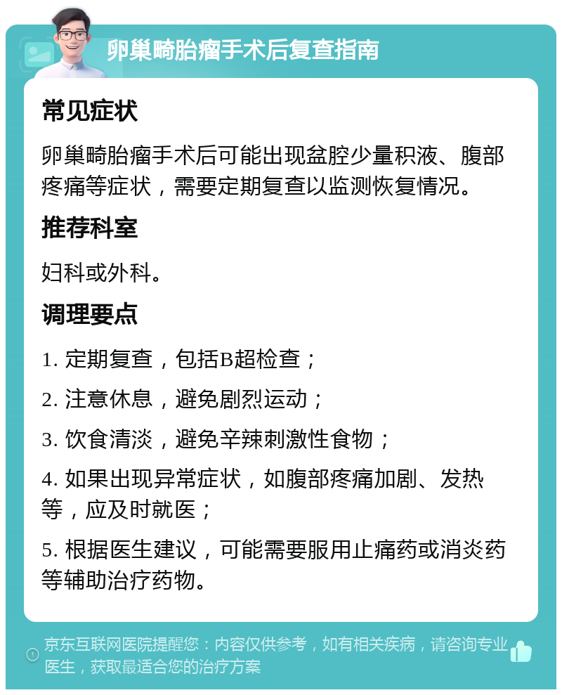 卵巢畸胎瘤手术后复查指南 常见症状 卵巢畸胎瘤手术后可能出现盆腔少量积液、腹部疼痛等症状，需要定期复查以监测恢复情况。 推荐科室 妇科或外科。 调理要点 1. 定期复查，包括B超检查； 2. 注意休息，避免剧烈运动； 3. 饮食清淡，避免辛辣刺激性食物； 4. 如果出现异常症状，如腹部疼痛加剧、发热等，应及时就医； 5. 根据医生建议，可能需要服用止痛药或消炎药等辅助治疗药物。