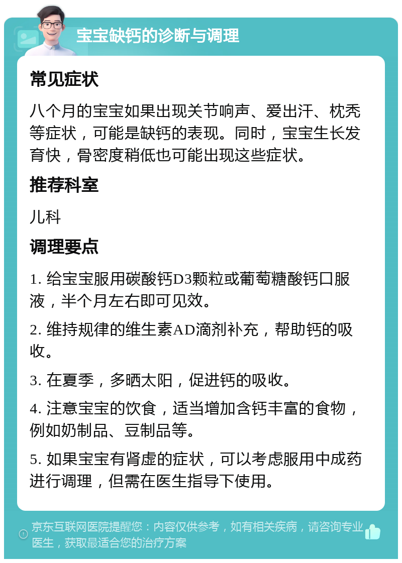 宝宝缺钙的诊断与调理 常见症状 八个月的宝宝如果出现关节响声、爱出汗、枕秃等症状，可能是缺钙的表现。同时，宝宝生长发育快，骨密度稍低也可能出现这些症状。 推荐科室 儿科 调理要点 1. 给宝宝服用碳酸钙D3颗粒或葡萄糖酸钙口服液，半个月左右即可见效。 2. 维持规律的维生素AD滴剂补充，帮助钙的吸收。 3. 在夏季，多晒太阳，促进钙的吸收。 4. 注意宝宝的饮食，适当增加含钙丰富的食物，例如奶制品、豆制品等。 5. 如果宝宝有肾虚的症状，可以考虑服用中成药进行调理，但需在医生指导下使用。