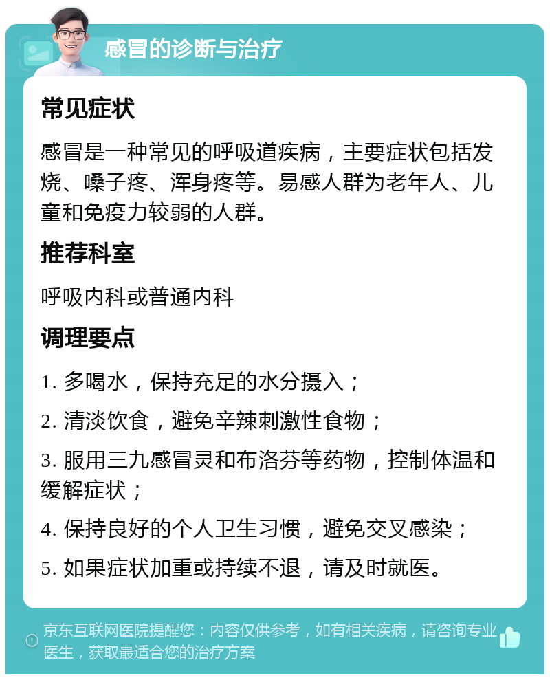 感冒的诊断与治疗 常见症状 感冒是一种常见的呼吸道疾病，主要症状包括发烧、嗓子疼、浑身疼等。易感人群为老年人、儿童和免疫力较弱的人群。 推荐科室 呼吸内科或普通内科 调理要点 1. 多喝水，保持充足的水分摄入； 2. 清淡饮食，避免辛辣刺激性食物； 3. 服用三九感冒灵和布洛芬等药物，控制体温和缓解症状； 4. 保持良好的个人卫生习惯，避免交叉感染； 5. 如果症状加重或持续不退，请及时就医。