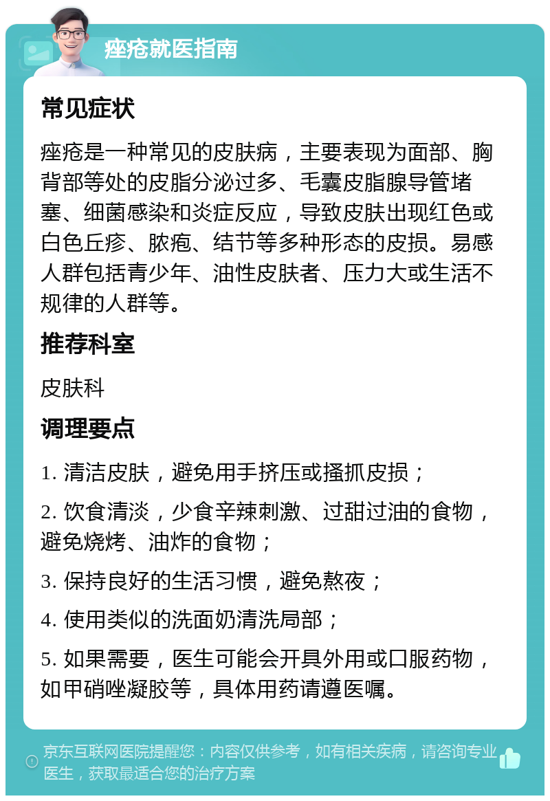 痤疮就医指南 常见症状 痤疮是一种常见的皮肤病，主要表现为面部、胸背部等处的皮脂分泌过多、毛囊皮脂腺导管堵塞、细菌感染和炎症反应，导致皮肤出现红色或白色丘疹、脓疱、结节等多种形态的皮损。易感人群包括青少年、油性皮肤者、压力大或生活不规律的人群等。 推荐科室 皮肤科 调理要点 1. 清洁皮肤，避免用手挤压或搔抓皮损； 2. 饮食清淡，少食辛辣刺激、过甜过油的食物，避免烧烤、油炸的食物； 3. 保持良好的生活习惯，避免熬夜； 4. 使用类似的洗面奶清洗局部； 5. 如果需要，医生可能会开具外用或口服药物，如甲硝唑凝胶等，具体用药请遵医嘱。