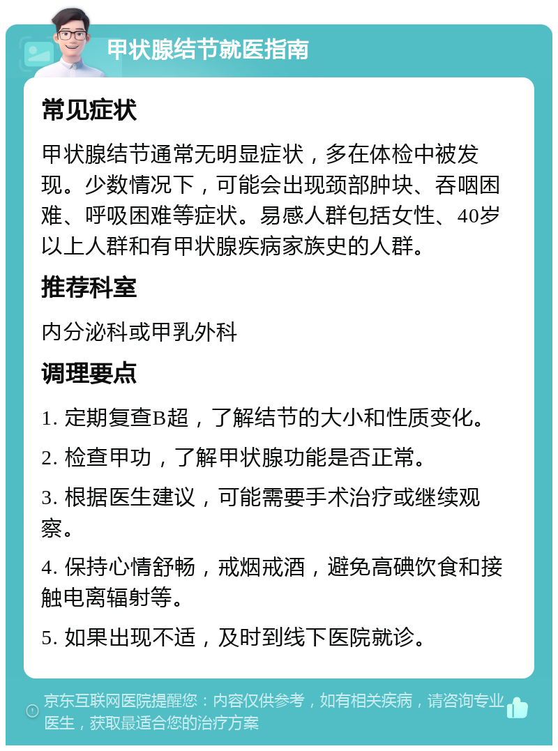 甲状腺结节就医指南 常见症状 甲状腺结节通常无明显症状，多在体检中被发现。少数情况下，可能会出现颈部肿块、吞咽困难、呼吸困难等症状。易感人群包括女性、40岁以上人群和有甲状腺疾病家族史的人群。 推荐科室 内分泌科或甲乳外科 调理要点 1. 定期复查B超，了解结节的大小和性质变化。 2. 检查甲功，了解甲状腺功能是否正常。 3. 根据医生建议，可能需要手术治疗或继续观察。 4. 保持心情舒畅，戒烟戒酒，避免高碘饮食和接触电离辐射等。 5. 如果出现不适，及时到线下医院就诊。