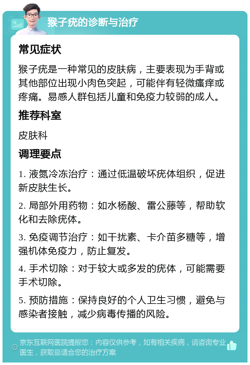 猴子疣的诊断与治疗 常见症状 猴子疣是一种常见的皮肤病，主要表现为手背或其他部位出现小肉色突起，可能伴有轻微瘙痒或疼痛。易感人群包括儿童和免疫力较弱的成人。 推荐科室 皮肤科 调理要点 1. 液氮冷冻治疗：通过低温破坏疣体组织，促进新皮肤生长。 2. 局部外用药物：如水杨酸、雷公藤等，帮助软化和去除疣体。 3. 免疫调节治疗：如干扰素、卡介苗多糖等，增强机体免疫力，防止复发。 4. 手术切除：对于较大或多发的疣体，可能需要手术切除。 5. 预防措施：保持良好的个人卫生习惯，避免与感染者接触，减少病毒传播的风险。