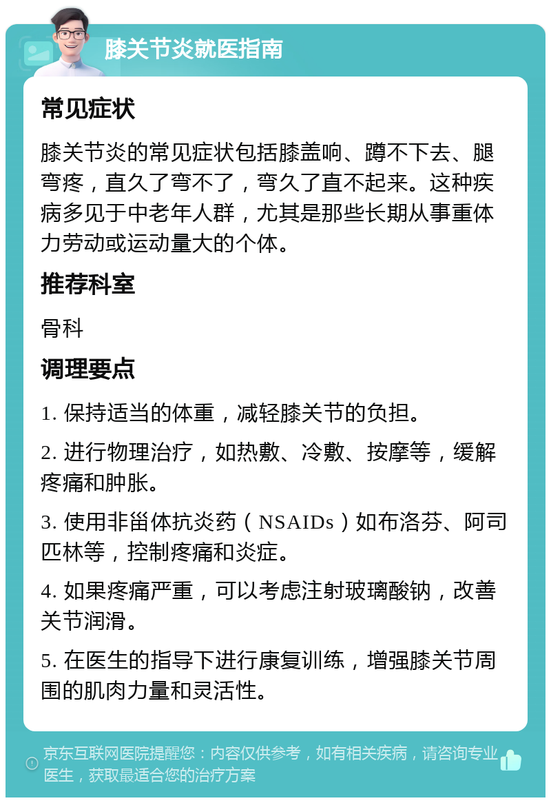 膝关节炎就医指南 常见症状 膝关节炎的常见症状包括膝盖响、蹲不下去、腿弯疼，直久了弯不了，弯久了直不起来。这种疾病多见于中老年人群，尤其是那些长期从事重体力劳动或运动量大的个体。 推荐科室 骨科 调理要点 1. 保持适当的体重，减轻膝关节的负担。 2. 进行物理治疗，如热敷、冷敷、按摩等，缓解疼痛和肿胀。 3. 使用非甾体抗炎药（NSAIDs）如布洛芬、阿司匹林等，控制疼痛和炎症。 4. 如果疼痛严重，可以考虑注射玻璃酸钠，改善关节润滑。 5. 在医生的指导下进行康复训练，增强膝关节周围的肌肉力量和灵活性。