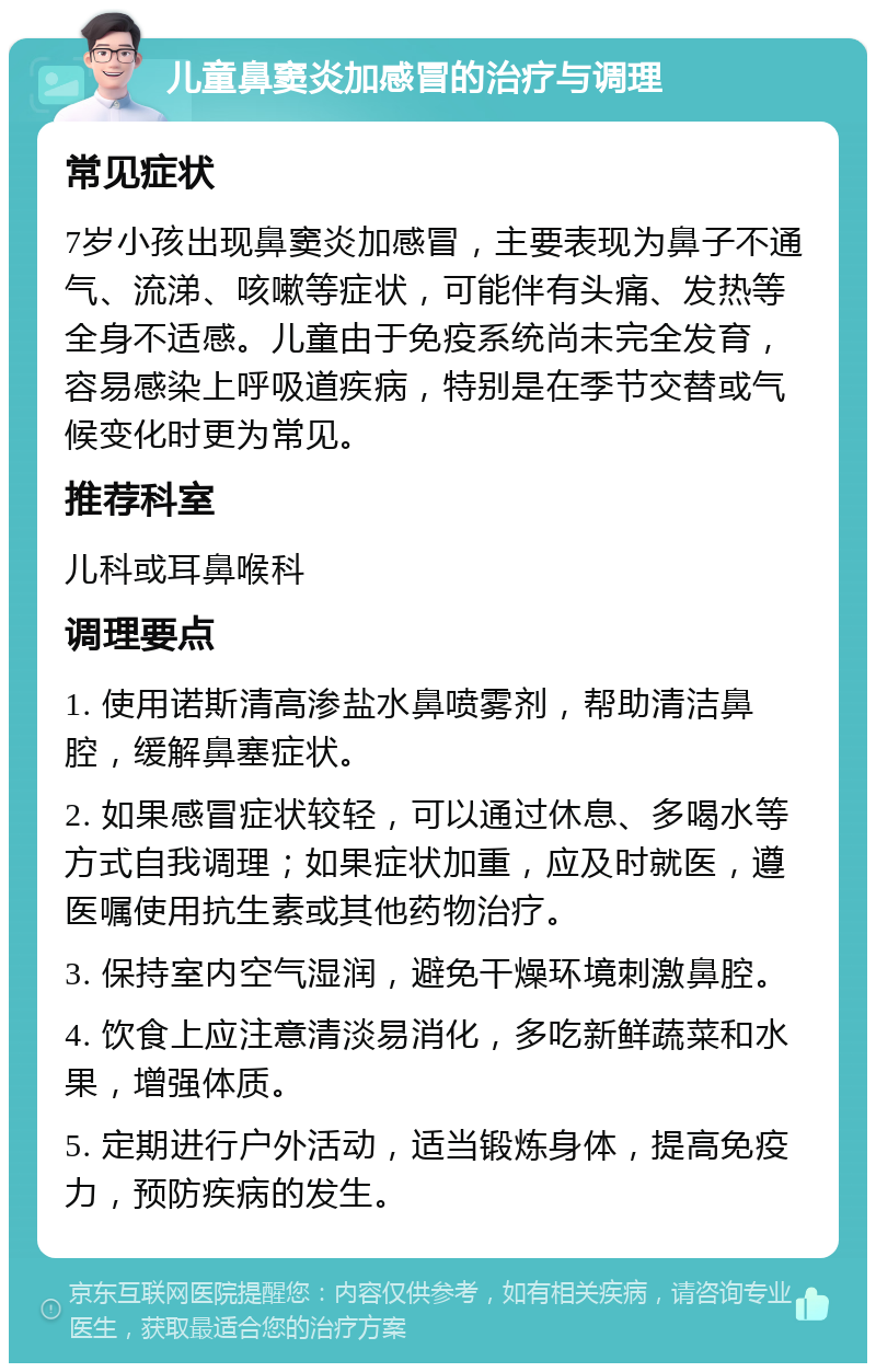 儿童鼻窦炎加感冒的治疗与调理 常见症状 7岁小孩出现鼻窦炎加感冒，主要表现为鼻子不通气、流涕、咳嗽等症状，可能伴有头痛、发热等全身不适感。儿童由于免疫系统尚未完全发育，容易感染上呼吸道疾病，特别是在季节交替或气候变化时更为常见。 推荐科室 儿科或耳鼻喉科 调理要点 1. 使用诺斯清高渗盐水鼻喷雾剂，帮助清洁鼻腔，缓解鼻塞症状。 2. 如果感冒症状较轻，可以通过休息、多喝水等方式自我调理；如果症状加重，应及时就医，遵医嘱使用抗生素或其他药物治疗。 3. 保持室内空气湿润，避免干燥环境刺激鼻腔。 4. 饮食上应注意清淡易消化，多吃新鲜蔬菜和水果，增强体质。 5. 定期进行户外活动，适当锻炼身体，提高免疫力，预防疾病的发生。