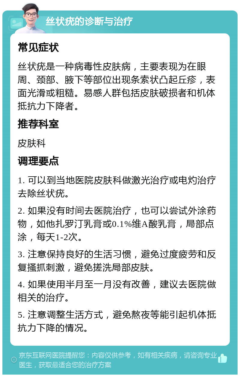 丝状疣的诊断与治疗 常见症状 丝状疣是一种病毒性皮肤病，主要表现为在眼周、颈部、腋下等部位出现条索状凸起丘疹，表面光滑或粗糙。易感人群包括皮肤破损者和机体抵抗力下降者。 推荐科室 皮肤科 调理要点 1. 可以到当地医院皮肤科做激光治疗或电灼治疗去除丝状疣。 2. 如果没有时间去医院治疗，也可以尝试外涂药物，如他扎罗汀乳膏或0.1%维A酸乳膏，局部点涂，每天1-2次。 3. 注意保持良好的生活习惯，避免过度疲劳和反复搔抓刺激，避免搓洗局部皮肤。 4. 如果使用半月至一月没有改善，建议去医院做相关的治疗。 5. 注意调整生活方式，避免熬夜等能引起机体抵抗力下降的情况。