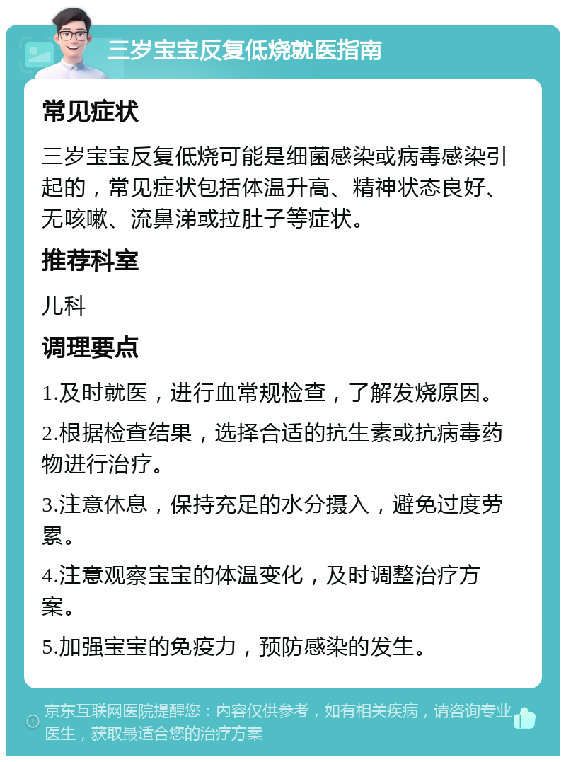 三岁宝宝反复低烧就医指南 常见症状 三岁宝宝反复低烧可能是细菌感染或病毒感染引起的，常见症状包括体温升高、精神状态良好、无咳嗽、流鼻涕或拉肚子等症状。 推荐科室 儿科 调理要点 1.及时就医，进行血常规检查，了解发烧原因。 2.根据检查结果，选择合适的抗生素或抗病毒药物进行治疗。 3.注意休息，保持充足的水分摄入，避免过度劳累。 4.注意观察宝宝的体温变化，及时调整治疗方案。 5.加强宝宝的免疫力，预防感染的发生。