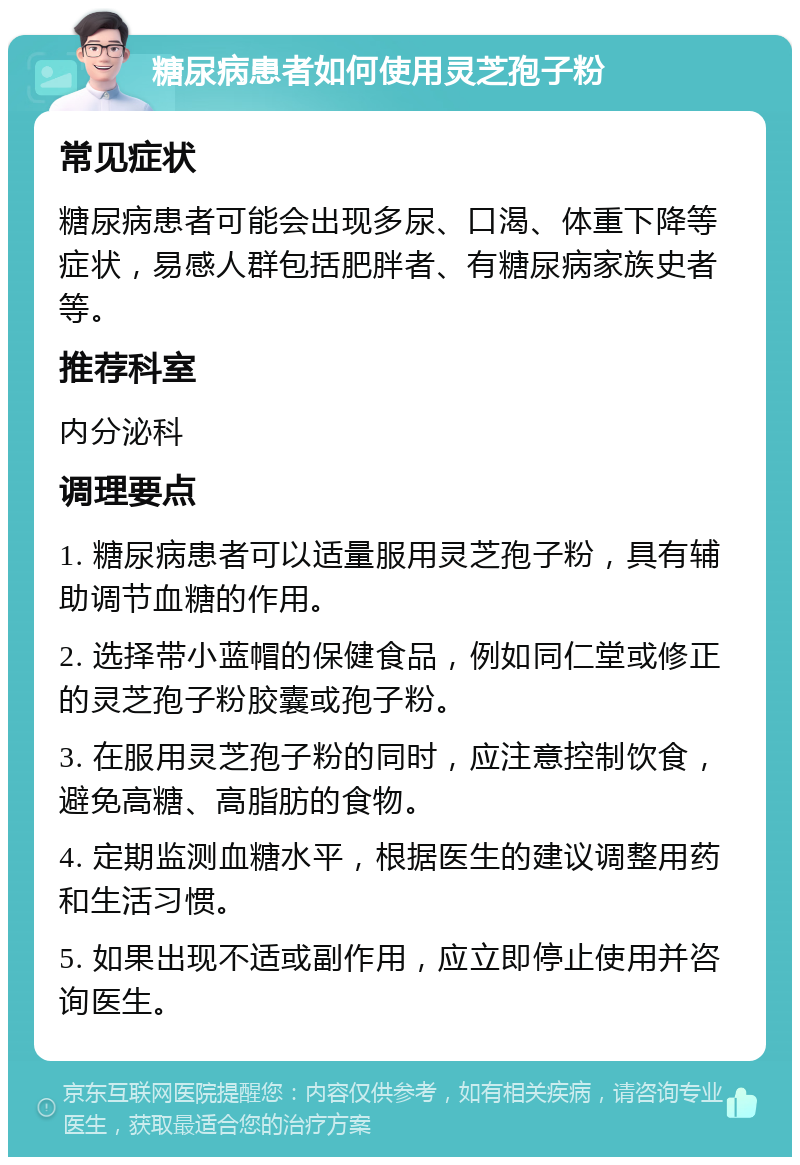 糖尿病患者如何使用灵芝孢子粉 常见症状 糖尿病患者可能会出现多尿、口渴、体重下降等症状，易感人群包括肥胖者、有糖尿病家族史者等。 推荐科室 内分泌科 调理要点 1. 糖尿病患者可以适量服用灵芝孢子粉，具有辅助调节血糖的作用。 2. 选择带小蓝帽的保健食品，例如同仁堂或修正的灵芝孢子粉胶囊或孢子粉。 3. 在服用灵芝孢子粉的同时，应注意控制饮食，避免高糖、高脂肪的食物。 4. 定期监测血糖水平，根据医生的建议调整用药和生活习惯。 5. 如果出现不适或副作用，应立即停止使用并咨询医生。