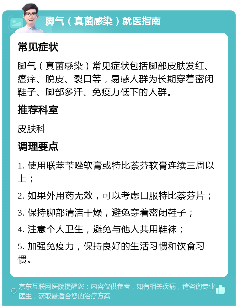 脚气（真菌感染）就医指南 常见症状 脚气（真菌感染）常见症状包括脚部皮肤发红、瘙痒、脱皮、裂口等，易感人群为长期穿着密闭鞋子、脚部多汗、免疫力低下的人群。 推荐科室 皮肤科 调理要点 1. 使用联苯苄唑软膏或特比萘芬软膏连续三周以上； 2. 如果外用药无效，可以考虑口服特比萘芬片； 3. 保持脚部清洁干燥，避免穿着密闭鞋子； 4. 注意个人卫生，避免与他人共用鞋袜； 5. 加强免疫力，保持良好的生活习惯和饮食习惯。