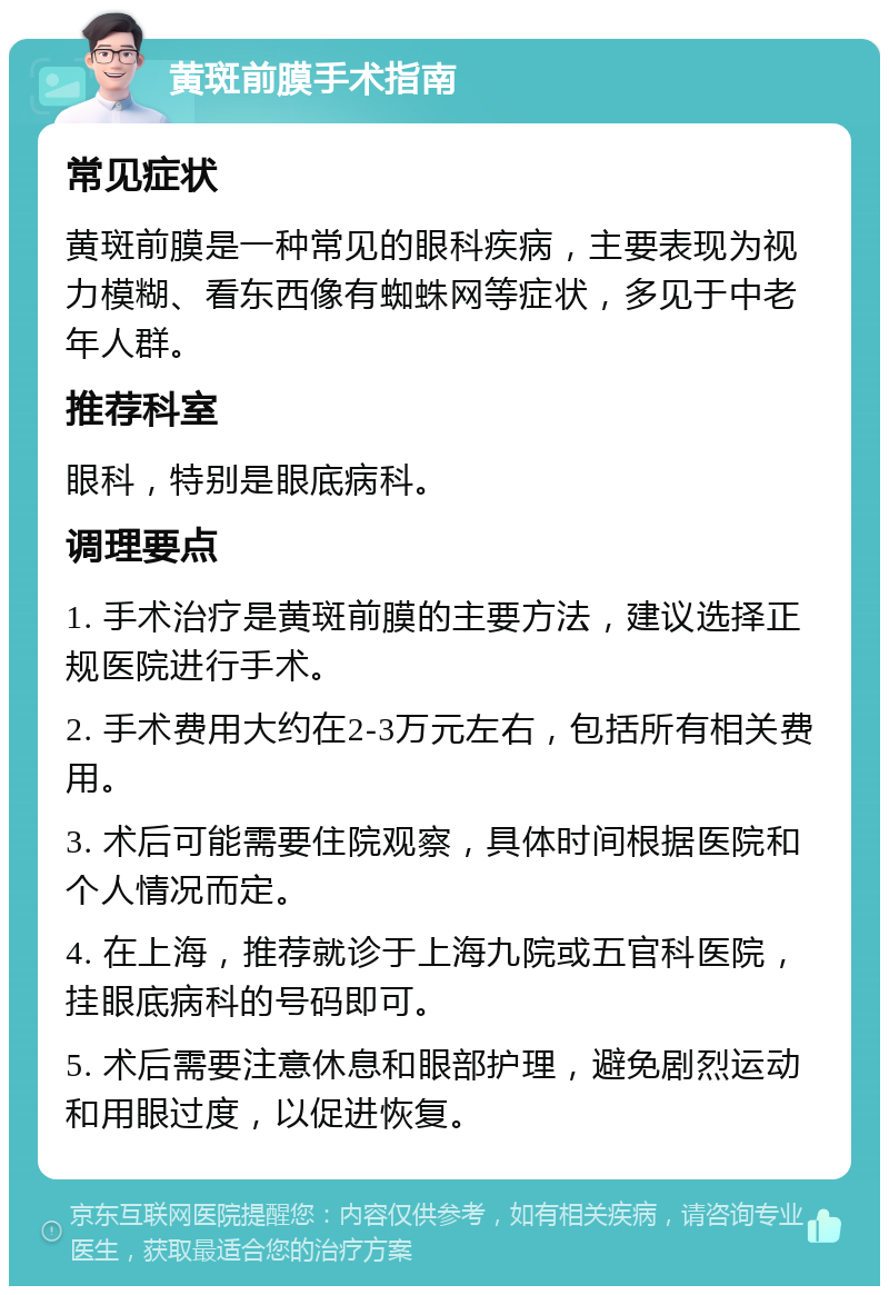 黄斑前膜手术指南 常见症状 黄斑前膜是一种常见的眼科疾病，主要表现为视力模糊、看东西像有蜘蛛网等症状，多见于中老年人群。 推荐科室 眼科，特别是眼底病科。 调理要点 1. 手术治疗是黄斑前膜的主要方法，建议选择正规医院进行手术。 2. 手术费用大约在2-3万元左右，包括所有相关费用。 3. 术后可能需要住院观察，具体时间根据医院和个人情况而定。 4. 在上海，推荐就诊于上海九院或五官科医院，挂眼底病科的号码即可。 5. 术后需要注意休息和眼部护理，避免剧烈运动和用眼过度，以促进恢复。