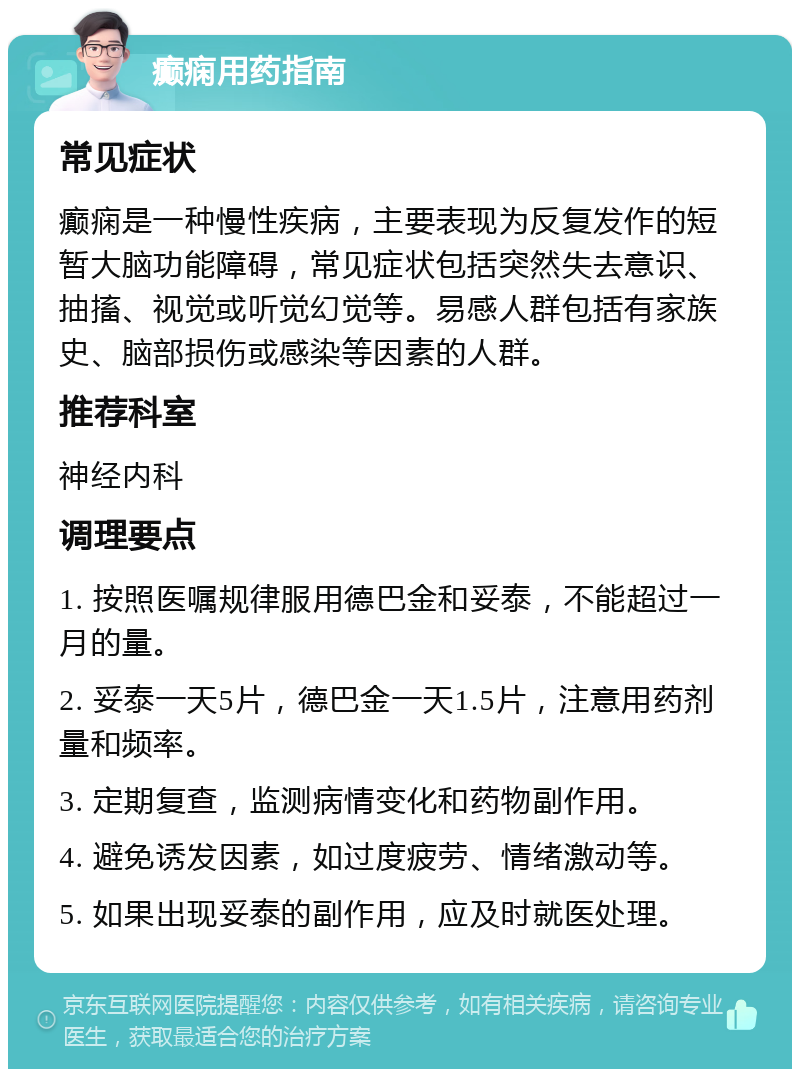 癫痫用药指南 常见症状 癫痫是一种慢性疾病，主要表现为反复发作的短暂大脑功能障碍，常见症状包括突然失去意识、抽搐、视觉或听觉幻觉等。易感人群包括有家族史、脑部损伤或感染等因素的人群。 推荐科室 神经内科 调理要点 1. 按照医嘱规律服用德巴金和妥泰，不能超过一月的量。 2. 妥泰一天5片，德巴金一天1.5片，注意用药剂量和频率。 3. 定期复查，监测病情变化和药物副作用。 4. 避免诱发因素，如过度疲劳、情绪激动等。 5. 如果出现妥泰的副作用，应及时就医处理。