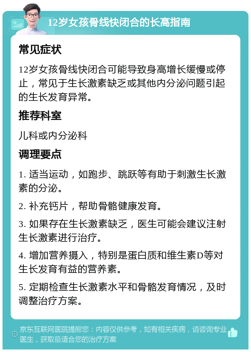 12岁女孩骨线快闭合的长高指南 常见症状 12岁女孩骨线快闭合可能导致身高增长缓慢或停止，常见于生长激素缺乏或其他内分泌问题引起的生长发育异常。 推荐科室 儿科或内分泌科 调理要点 1. 适当运动，如跑步、跳跃等有助于刺激生长激素的分泌。 2. 补充钙片，帮助骨骼健康发育。 3. 如果存在生长激素缺乏，医生可能会建议注射生长激素进行治疗。 4. 增加营养摄入，特别是蛋白质和维生素D等对生长发育有益的营养素。 5. 定期检查生长激素水平和骨骼发育情况，及时调整治疗方案。