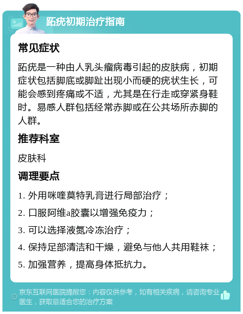 跖疣初期治疗指南 常见症状 跖疣是一种由人乳头瘤病毒引起的皮肤病，初期症状包括脚底或脚趾出现小而硬的疣状生长，可能会感到疼痛或不适，尤其是在行走或穿紧身鞋时。易感人群包括经常赤脚或在公共场所赤脚的人群。 推荐科室 皮肤科 调理要点 1. 外用咪喹莫特乳膏进行局部治疗； 2. 口服阿维a胶囊以增强免疫力； 3. 可以选择液氮冷冻治疗； 4. 保持足部清洁和干燥，避免与他人共用鞋袜； 5. 加强营养，提高身体抵抗力。