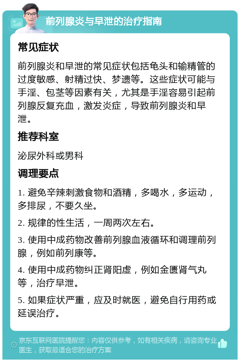 前列腺炎与早泄的治疗指南 常见症状 前列腺炎和早泄的常见症状包括龟头和输精管的过度敏感、射精过快、梦遗等。这些症状可能与手淫、包茎等因素有关，尤其是手淫容易引起前列腺反复充血，激发炎症，导致前列腺炎和早泄。 推荐科室 泌尿外科或男科 调理要点 1. 避免辛辣刺激食物和酒精，多喝水，多运动，多排尿，不要久坐。 2. 规律的性生活，一周两次左右。 3. 使用中成药物改善前列腺血液循环和调理前列腺，例如前列康等。 4. 使用中成药物纠正肾阳虚，例如金匮肾气丸等，治疗早泄。 5. 如果症状严重，应及时就医，避免自行用药或延误治疗。