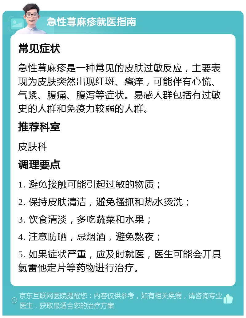 急性荨麻疹就医指南 常见症状 急性荨麻疹是一种常见的皮肤过敏反应，主要表现为皮肤突然出现红斑、瘙痒，可能伴有心慌、气紧、腹痛、腹泻等症状。易感人群包括有过敏史的人群和免疫力较弱的人群。 推荐科室 皮肤科 调理要点 1. 避免接触可能引起过敏的物质； 2. 保持皮肤清洁，避免搔抓和热水烫洗； 3. 饮食清淡，多吃蔬菜和水果； 4. 注意防晒，忌烟酒，避免熬夜； 5. 如果症状严重，应及时就医，医生可能会开具氯雷他定片等药物进行治疗。