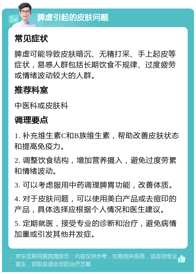 脾虚引起的皮肤问题 常见症状 脾虚可能导致皮肤暗沉、无精打采、手上起皮等症状，易感人群包括长期饮食不规律、过度疲劳或情绪波动较大的人群。 推荐科室 中医科或皮肤科 调理要点 1. 补充维生素C和B族维生素，帮助改善皮肤状态和提高免疫力。 2. 调整饮食结构，增加营养摄入，避免过度劳累和情绪波动。 3. 可以考虑服用中药调理脾胃功能，改善体质。 4. 对于皮肤问题，可以使用美白产品或去痘印的产品，具体选择应根据个人情况和医生建议。 5. 定期就医，接受专业的诊断和治疗，避免病情加重或引发其他并发症。