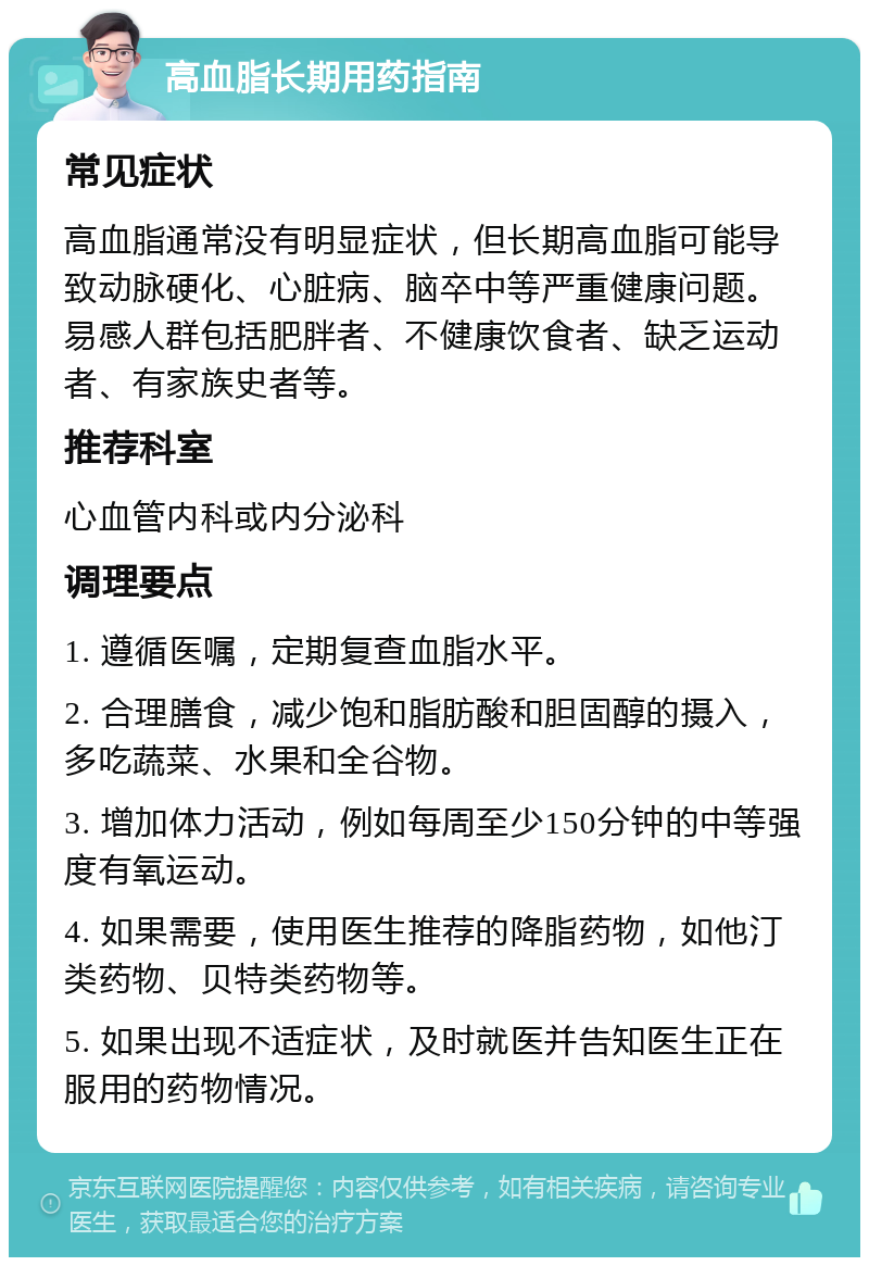 高血脂长期用药指南 常见症状 高血脂通常没有明显症状，但长期高血脂可能导致动脉硬化、心脏病、脑卒中等严重健康问题。易感人群包括肥胖者、不健康饮食者、缺乏运动者、有家族史者等。 推荐科室 心血管内科或内分泌科 调理要点 1. 遵循医嘱，定期复查血脂水平。 2. 合理膳食，减少饱和脂肪酸和胆固醇的摄入，多吃蔬菜、水果和全谷物。 3. 增加体力活动，例如每周至少150分钟的中等强度有氧运动。 4. 如果需要，使用医生推荐的降脂药物，如他汀类药物、贝特类药物等。 5. 如果出现不适症状，及时就医并告知医生正在服用的药物情况。