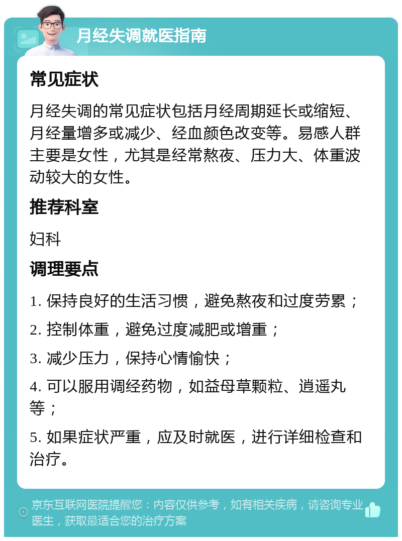 月经失调就医指南 常见症状 月经失调的常见症状包括月经周期延长或缩短、月经量增多或减少、经血颜色改变等。易感人群主要是女性，尤其是经常熬夜、压力大、体重波动较大的女性。 推荐科室 妇科 调理要点 1. 保持良好的生活习惯，避免熬夜和过度劳累； 2. 控制体重，避免过度减肥或增重； 3. 减少压力，保持心情愉快； 4. 可以服用调经药物，如益母草颗粒、逍遥丸等； 5. 如果症状严重，应及时就医，进行详细检查和治疗。