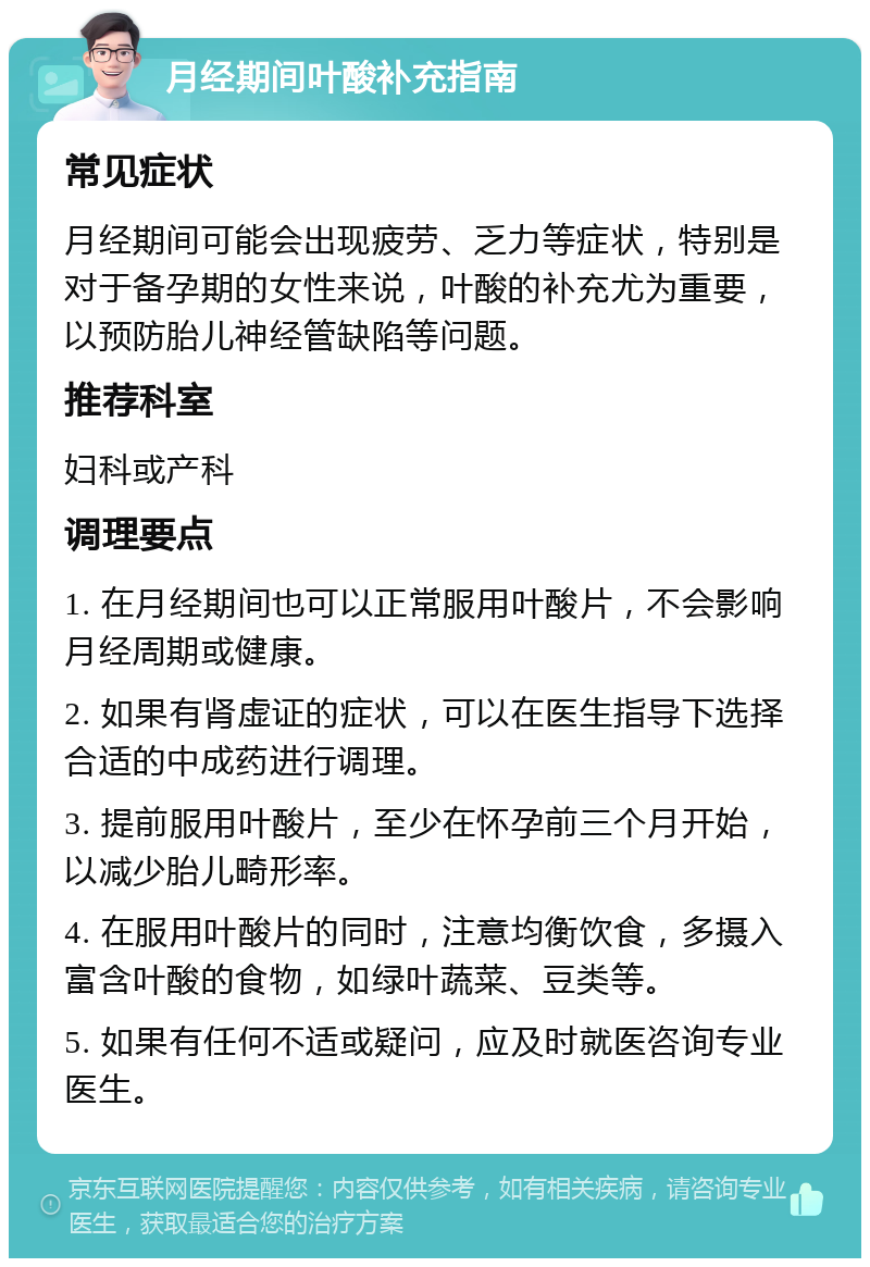 月经期间叶酸补充指南 常见症状 月经期间可能会出现疲劳、乏力等症状，特别是对于备孕期的女性来说，叶酸的补充尤为重要，以预防胎儿神经管缺陷等问题。 推荐科室 妇科或产科 调理要点 1. 在月经期间也可以正常服用叶酸片，不会影响月经周期或健康。 2. 如果有肾虚证的症状，可以在医生指导下选择合适的中成药进行调理。 3. 提前服用叶酸片，至少在怀孕前三个月开始，以减少胎儿畸形率。 4. 在服用叶酸片的同时，注意均衡饮食，多摄入富含叶酸的食物，如绿叶蔬菜、豆类等。 5. 如果有任何不适或疑问，应及时就医咨询专业医生。