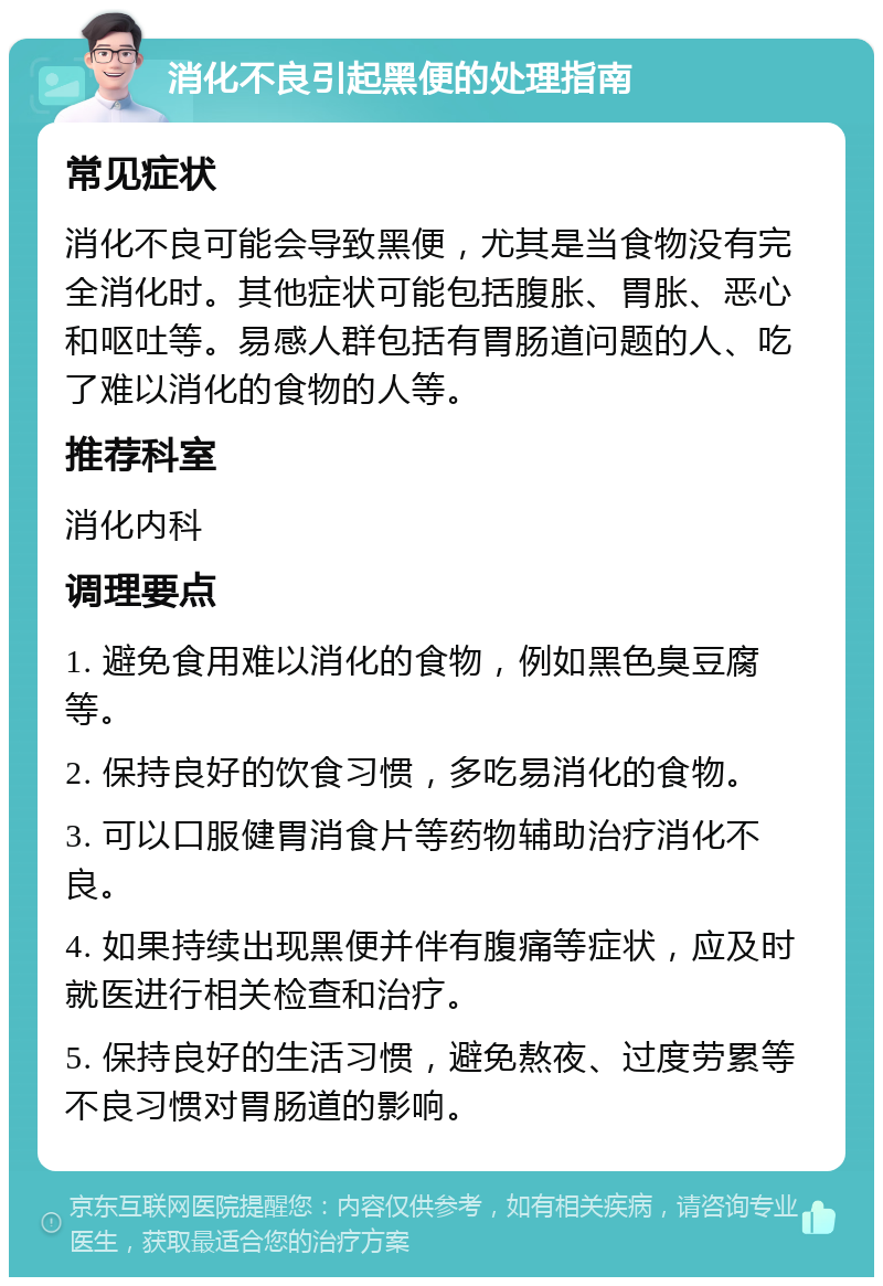 消化不良引起黑便的处理指南 常见症状 消化不良可能会导致黑便，尤其是当食物没有完全消化时。其他症状可能包括腹胀、胃胀、恶心和呕吐等。易感人群包括有胃肠道问题的人、吃了难以消化的食物的人等。 推荐科室 消化内科 调理要点 1. 避免食用难以消化的食物，例如黑色臭豆腐等。 2. 保持良好的饮食习惯，多吃易消化的食物。 3. 可以口服健胃消食片等药物辅助治疗消化不良。 4. 如果持续出现黑便并伴有腹痛等症状，应及时就医进行相关检查和治疗。 5. 保持良好的生活习惯，避免熬夜、过度劳累等不良习惯对胃肠道的影响。