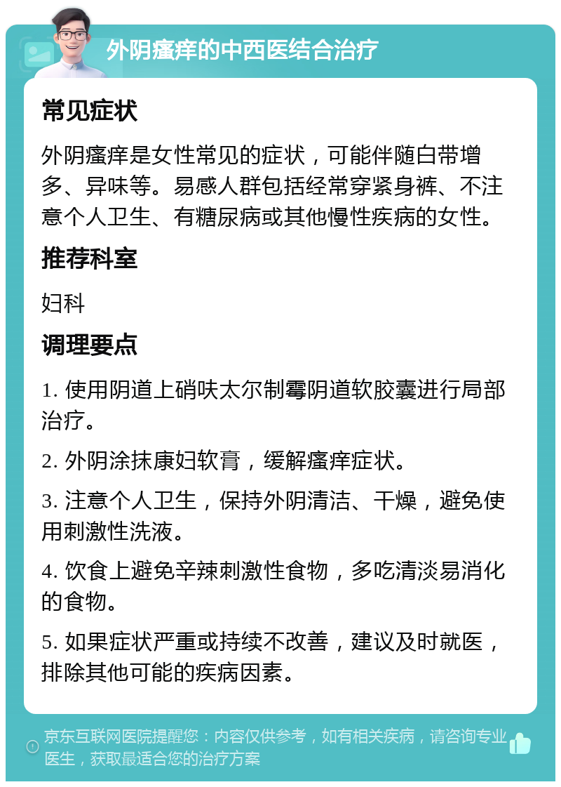 外阴瘙痒的中西医结合治疗 常见症状 外阴瘙痒是女性常见的症状，可能伴随白带增多、异味等。易感人群包括经常穿紧身裤、不注意个人卫生、有糖尿病或其他慢性疾病的女性。 推荐科室 妇科 调理要点 1. 使用阴道上硝呋太尔制霉阴道软胶囊进行局部治疗。 2. 外阴涂抹康妇软膏，缓解瘙痒症状。 3. 注意个人卫生，保持外阴清洁、干燥，避免使用刺激性洗液。 4. 饮食上避免辛辣刺激性食物，多吃清淡易消化的食物。 5. 如果症状严重或持续不改善，建议及时就医，排除其他可能的疾病因素。