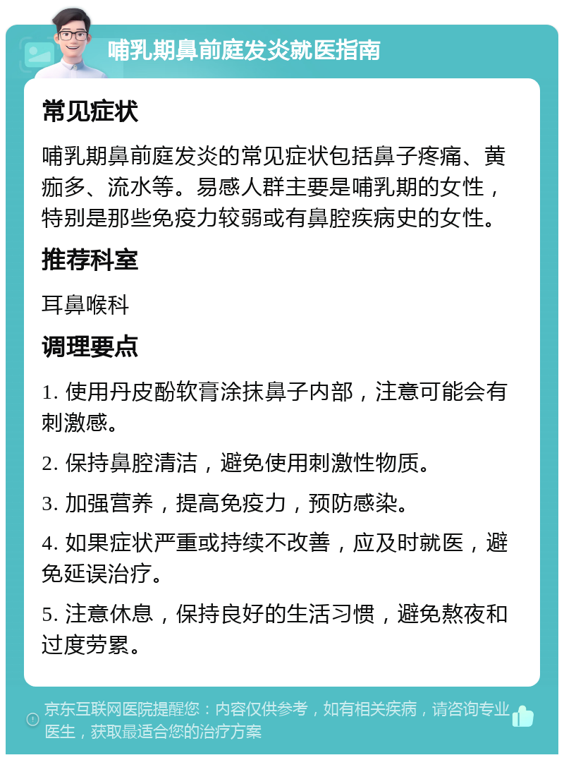 哺乳期鼻前庭发炎就医指南 常见症状 哺乳期鼻前庭发炎的常见症状包括鼻子疼痛、黄痂多、流水等。易感人群主要是哺乳期的女性，特别是那些免疫力较弱或有鼻腔疾病史的女性。 推荐科室 耳鼻喉科 调理要点 1. 使用丹皮酚软膏涂抹鼻子内部，注意可能会有刺激感。 2. 保持鼻腔清洁，避免使用刺激性物质。 3. 加强营养，提高免疫力，预防感染。 4. 如果症状严重或持续不改善，应及时就医，避免延误治疗。 5. 注意休息，保持良好的生活习惯，避免熬夜和过度劳累。