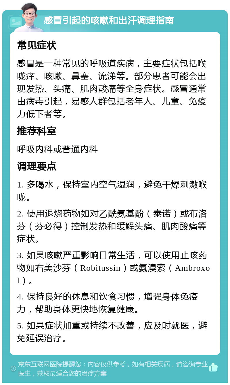 感冒引起的咳嗽和出汗调理指南 常见症状 感冒是一种常见的呼吸道疾病，主要症状包括喉咙痒、咳嗽、鼻塞、流涕等。部分患者可能会出现发热、头痛、肌肉酸痛等全身症状。感冒通常由病毒引起，易感人群包括老年人、儿童、免疫力低下者等。 推荐科室 呼吸内科或普通内科 调理要点 1. 多喝水，保持室内空气湿润，避免干燥刺激喉咙。 2. 使用退烧药物如对乙酰氨基酚（泰诺）或布洛芬（芬必得）控制发热和缓解头痛、肌肉酸痛等症状。 3. 如果咳嗽严重影响日常生活，可以使用止咳药物如右美沙芬（Robitussin）或氨溴索（Ambroxol）。 4. 保持良好的休息和饮食习惯，增强身体免疫力，帮助身体更快地恢复健康。 5. 如果症状加重或持续不改善，应及时就医，避免延误治疗。