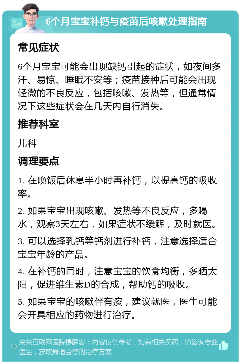 6个月宝宝补钙与疫苗后咳嗽处理指南 常见症状 6个月宝宝可能会出现缺钙引起的症状，如夜间多汗、易惊、睡眠不安等；疫苗接种后可能会出现轻微的不良反应，包括咳嗽、发热等，但通常情况下这些症状会在几天内自行消失。 推荐科室 儿科 调理要点 1. 在晚饭后休息半小时再补钙，以提高钙的吸收率。 2. 如果宝宝出现咳嗽、发热等不良反应，多喝水，观察3天左右，如果症状不缓解，及时就医。 3. 可以选择乳钙等钙剂进行补钙，注意选择适合宝宝年龄的产品。 4. 在补钙的同时，注意宝宝的饮食均衡，多晒太阳，促进维生素D的合成，帮助钙的吸收。 5. 如果宝宝的咳嗽伴有痰，建议就医，医生可能会开具相应的药物进行治疗。