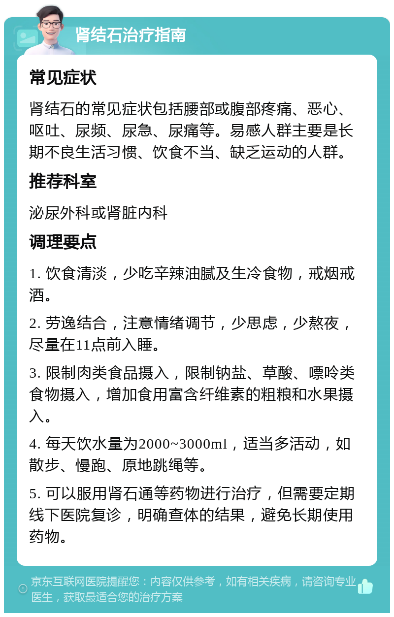 肾结石治疗指南 常见症状 肾结石的常见症状包括腰部或腹部疼痛、恶心、呕吐、尿频、尿急、尿痛等。易感人群主要是长期不良生活习惯、饮食不当、缺乏运动的人群。 推荐科室 泌尿外科或肾脏内科 调理要点 1. 饮食清淡，少吃辛辣油腻及生冷食物，戒烟戒酒。 2. 劳逸结合，注意情绪调节，少思虑，少熬夜，尽量在11点前入睡。 3. 限制肉类食品摄入，限制钠盐、草酸、嘌呤类食物摄入，增加食用富含纤维素的粗粮和水果摄入。 4. 每天饮水量为2000~3000ml，适当多活动，如散步、慢跑、原地跳绳等。 5. 可以服用肾石通等药物进行治疗，但需要定期线下医院复诊，明确查体的结果，避免长期使用药物。