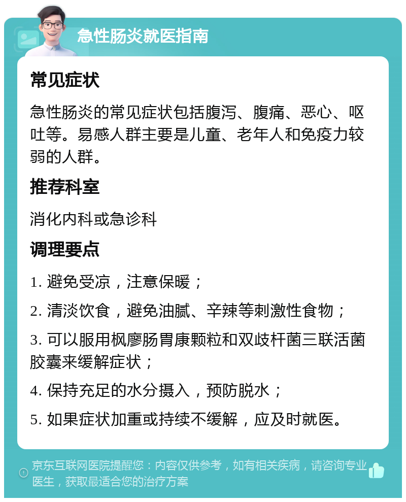 急性肠炎就医指南 常见症状 急性肠炎的常见症状包括腹泻、腹痛、恶心、呕吐等。易感人群主要是儿童、老年人和免疫力较弱的人群。 推荐科室 消化内科或急诊科 调理要点 1. 避免受凉，注意保暖； 2. 清淡饮食，避免油腻、辛辣等刺激性食物； 3. 可以服用枫廖肠胃康颗粒和双歧杆菌三联活菌胶囊来缓解症状； 4. 保持充足的水分摄入，预防脱水； 5. 如果症状加重或持续不缓解，应及时就医。