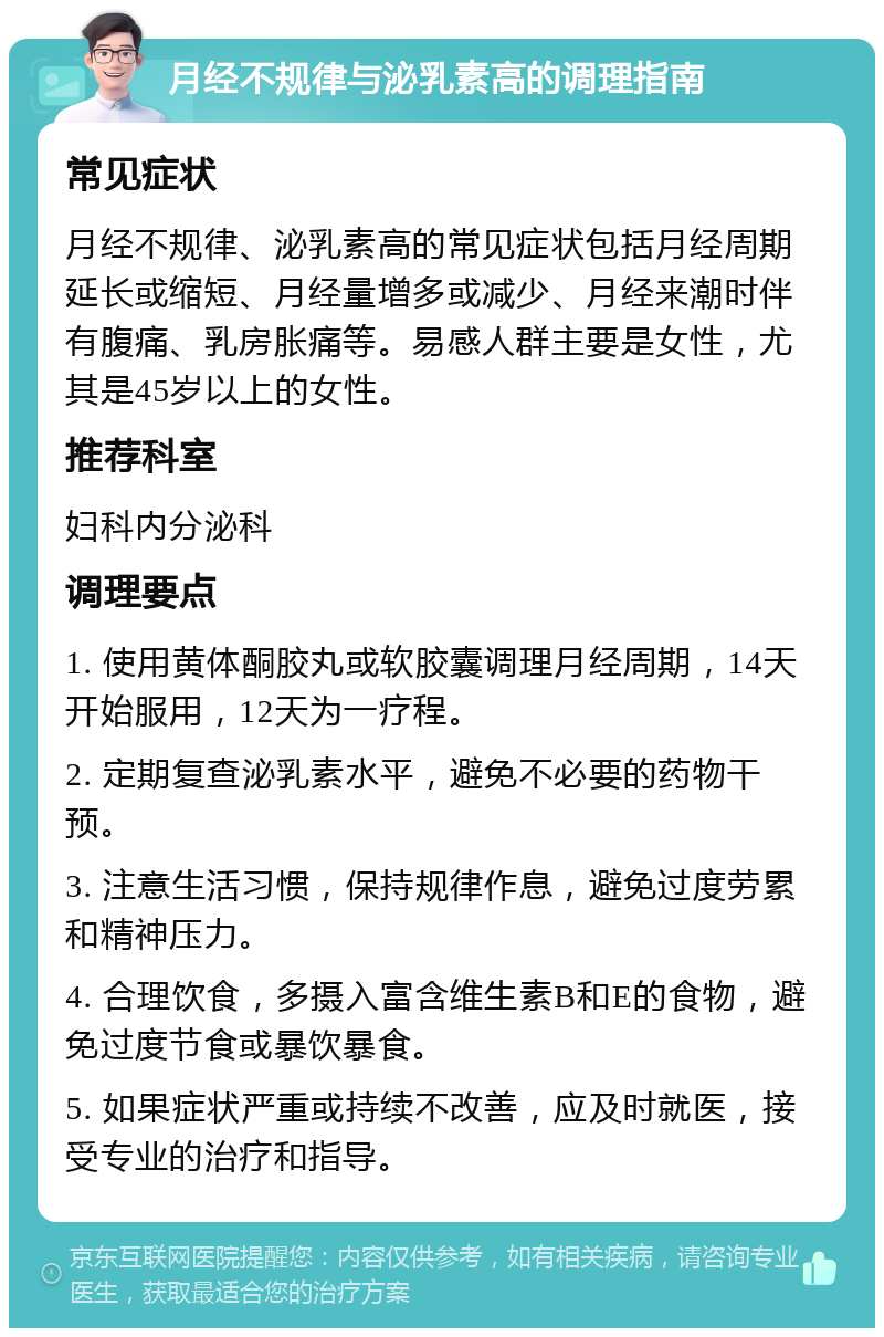 月经不规律与泌乳素高的调理指南 常见症状 月经不规律、泌乳素高的常见症状包括月经周期延长或缩短、月经量增多或减少、月经来潮时伴有腹痛、乳房胀痛等。易感人群主要是女性，尤其是45岁以上的女性。 推荐科室 妇科内分泌科 调理要点 1. 使用黄体酮胶丸或软胶囊调理月经周期，14天开始服用，12天为一疗程。 2. 定期复查泌乳素水平，避免不必要的药物干预。 3. 注意生活习惯，保持规律作息，避免过度劳累和精神压力。 4. 合理饮食，多摄入富含维生素B和E的食物，避免过度节食或暴饮暴食。 5. 如果症状严重或持续不改善，应及时就医，接受专业的治疗和指导。