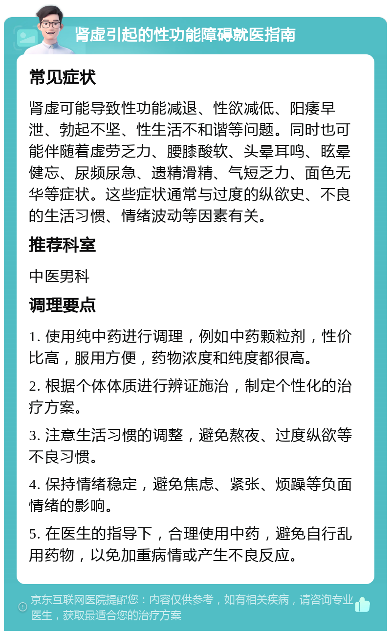 肾虚引起的性功能障碍就医指南 常见症状 肾虚可能导致性功能减退、性欲减低、阳痿早泄、勃起不坚、性生活不和谐等问题。同时也可能伴随着虚劳乏力、腰膝酸软、头晕耳鸣、眩晕健忘、尿频尿急、遗精滑精、气短乏力、面色无华等症状。这些症状通常与过度的纵欲史、不良的生活习惯、情绪波动等因素有关。 推荐科室 中医男科 调理要点 1. 使用纯中药进行调理，例如中药颗粒剂，性价比高，服用方便，药物浓度和纯度都很高。 2. 根据个体体质进行辨证施治，制定个性化的治疗方案。 3. 注意生活习惯的调整，避免熬夜、过度纵欲等不良习惯。 4. 保持情绪稳定，避免焦虑、紧张、烦躁等负面情绪的影响。 5. 在医生的指导下，合理使用中药，避免自行乱用药物，以免加重病情或产生不良反应。