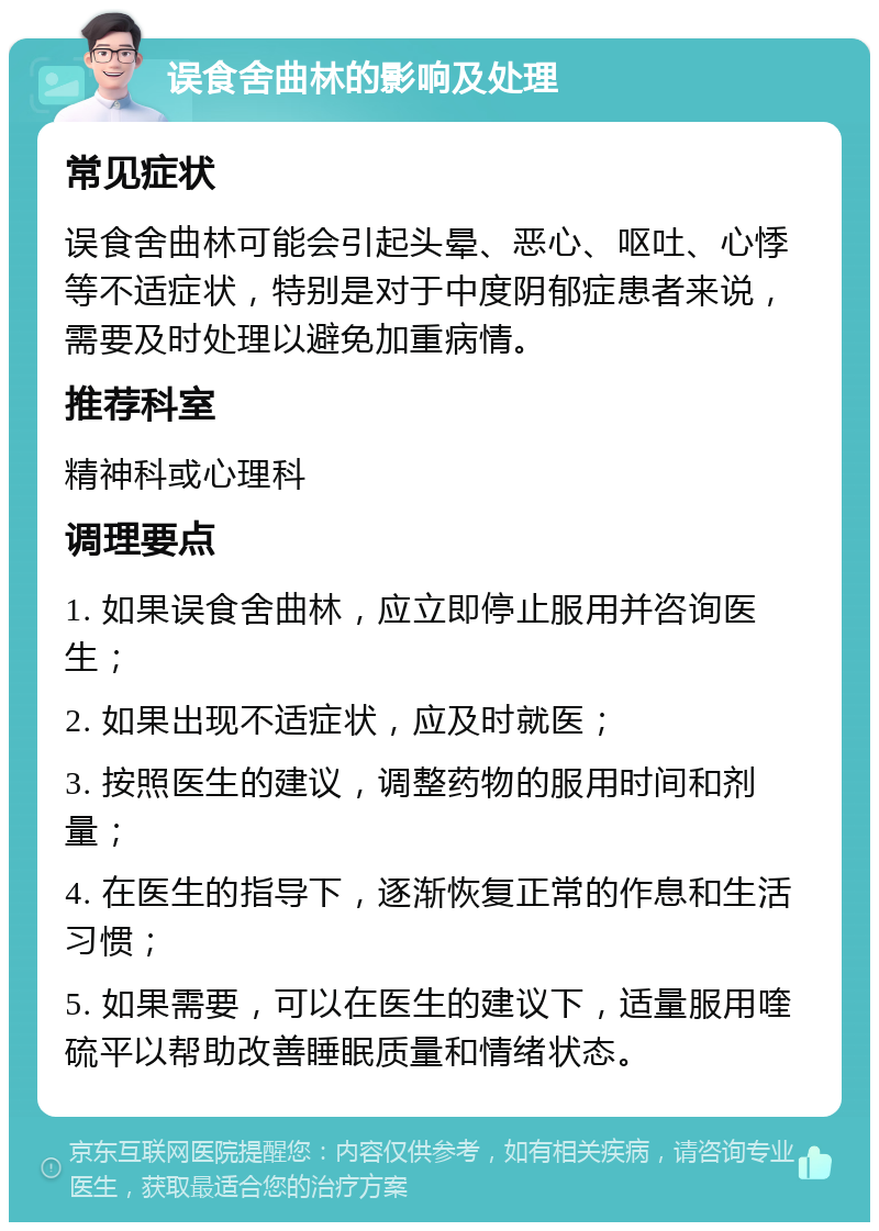 误食舍曲林的影响及处理 常见症状 误食舍曲林可能会引起头晕、恶心、呕吐、心悸等不适症状，特别是对于中度阴郁症患者来说，需要及时处理以避免加重病情。 推荐科室 精神科或心理科 调理要点 1. 如果误食舍曲林，应立即停止服用并咨询医生； 2. 如果出现不适症状，应及时就医； 3. 按照医生的建议，调整药物的服用时间和剂量； 4. 在医生的指导下，逐渐恢复正常的作息和生活习惯； 5. 如果需要，可以在医生的建议下，适量服用喹硫平以帮助改善睡眠质量和情绪状态。