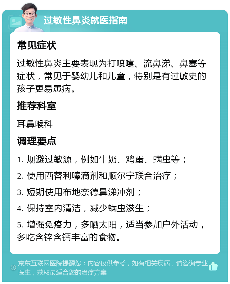 过敏性鼻炎就医指南 常见症状 过敏性鼻炎主要表现为打喷嚏、流鼻涕、鼻塞等症状，常见于婴幼儿和儿童，特别是有过敏史的孩子更易患病。 推荐科室 耳鼻喉科 调理要点 1. 规避过敏源，例如牛奶、鸡蛋、螨虫等； 2. 使用西替利嗪滴剂和顺尔宁联合治疗； 3. 短期使用布地奈德鼻涕冲剂； 4. 保持室内清洁，减少螨虫滋生； 5. 增强免疫力，多晒太阳，适当参加户外活动，多吃含锌含钙丰富的食物。